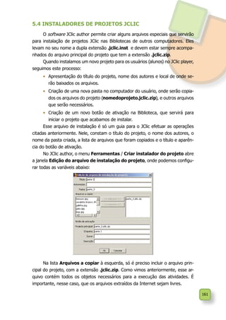 161
5.4 INSTALADORES DE PROJETOS JCLIC
O software JClic author permite criar alguns arquivos especiais que servirão
para instalação de projetos JClic nas Bibliotecas de outros computadores. Eles
levam no seu nome a dupla extensão .jclic.inst e devem estar sempre acompa-
nhados do arquivo principal do projeto que tem a extensão .jclic.zip.
Quando instalamos um novo projeto para os usuários (alunos) no JClic player,
seguimos este processo:
•	 Apresentação do título do projeto, nome dos autores e local de onde se-
rão baixados os arquivos.
•	 Criação de uma nova pasta no computador do usuário, onde serão copia-
dos os arquivos do projeto (nomedoprojeto.jclic.zip), e outros arquivos
que serão necessários.
•	 Criação de um novo botão de ativação na Biblioteca, que servirá para
iniciar o projeto que acabamos de instalar.
Esse arquivo de instalação é só um guia para o JClic efetuar as operações
citadas anteriormente. Nele, constam o título do projeto, o nome dos autores, o
nome da pasta criada, a lista de arquivos que foram copiados e o título e aparên-
cia do botão de ativação.
No JClic author, o menu Ferramentas / Criar instalador do projeto abre
a janela Edição do arquivo de instalação do projeto, onde podemos configu-
rar todas as variáveis abaixo:
Na lista Arquivos a copiar à esquerda, só é preciso incluir o arquivo prin-
cipal do projeto, com a extensão .jclic.zip. Como vimos anteriormente, esse ar-
quivo contém todos os objetos necessários para a execução das atividades. É
importante, nesse caso, que os arquivos extraídos da Internet sejam livres.
 