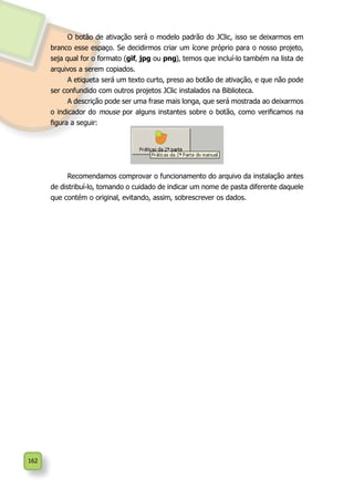 162
O botão de ativação será o modelo padrão do JClic, isso se deixarmos em
branco esse espaço. Se decidirmos criar um ícone próprio para o nosso projeto,
seja qual for o formato (gif, jpg ou png), temos que incluí-lo também na lista de
arquivos a serem copiados.
A etiqueta será um texto curto, preso ao botão de ativação, e que não pode
ser confundido com outros projetos JClic instalados na Biblioteca.
A descrição pode ser uma frase mais longa, que será mostrada ao deixarmos
o indicador do mouse por alguns instantes sobre o botão, como verificamos na
figura a seguir:
Recomendamos comprovar o funcionamento do arquivo da instalação antes
de distribuí-lo, tomando o cuidado de indicar um nome de pasta diferente daquele
que contém o original, evitando, assim, sobrescrever os dados.
 
