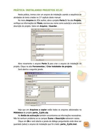 Praticando
163
PRÁTICA: INSTALANDO PROJETOS JCLIC
Nesta prática, iremos criar um arquivo de instalação usando a sequência de
atividades de texto criadas no 3.º capítulo deste manual.
No menu Arquivo do JClic author, abra o projeto Parte 3. Na aba Projeto,
verifique as informações do Título, escreva seu nome como autor(a) e uma breve
descrição do projeto. Salve em Arquivo / Guardar .
Abra novamente o arquivo Parte 3 para criar o arquivo de instalação do
projeto. Clique na aba Ferramentas / Criar instalador de projeto.
Será aberta a seguinte janela:
Veja que em Arquivos a copiar estão todos os arquivos adicionados na
Midiateca do projeto parte_3.jclic.zip.
No Botão de activação também encontramos as informações necessárias.
Não há nenhum problema se os campos Ícone e Descrição estiverem vazios.
Clique em Ok e será aberta a janela de diálogo perguntando onde deve ser
guardado (salvo) o arquivo de instalação que foi criado: parte_3.jclic.inst.
 