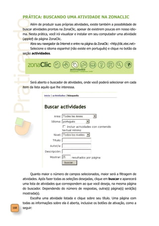 Praticando
168
PRÁTICA: BUSCANDO UMA ATIVIDADE NA ZONACLIC
Além de produzir suas próprias atividades, existe também a possibilidade de
buscar atividades prontas na ZonaClic, apesar de existirem poucas em nosso idio-
ma. Nesta prática, você irá visualizar e instalar em seu computador uma atividade
(applet) da página ZonaClic.
Abra seu navegador da Internet e entre na página da ZonaClic: <http://clic.xtec.net>
Selecione o idioma espanhol (não existe em português) e clique no botão da
seção actividades.
Será aberto o buscador de atividades, onde você poderá selecionar em cada
item da lista aquilo que lhe interessa.
Quanto maior o número de campos selecionados, maior será a filtragem de
atividades. Após fazer todas as seleções desejadas, clique em buscar e aparecerá
uma lista de atividades que correspondem ao que você deseja, na mesma página
do buscador. Dependendo do número de respostas, outra(s) página(s) será(ão)
mostrada(s).
Escolha uma atividade listada e clique sobre seu título. Uma página com
todas as informações sobre ela é aberta, inclusive os botões de ativação, como a
seguir:
 