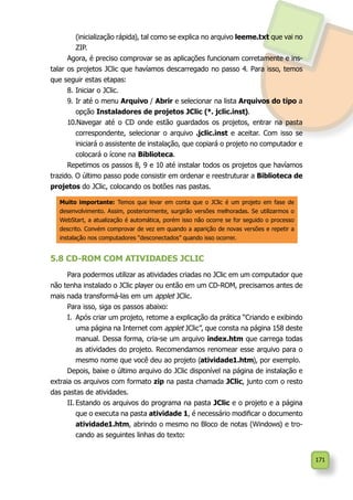 171
(inicialização rápida), tal como se explica no arquivo leeme.txt que vai no
ZIP.
Agora, é preciso comprovar se as aplicações funcionam corretamente e ins-
talar os projetos JClic que havíamos descarregado no passo 4. Para isso, temos
que seguir estas etapas:
8.	Iniciar o JClic.
9.	Ir até o menu Arquivo / Abrir e selecionar na lista Arquivos do tipo a
opção Instaladores de projetos JClic (*. jclic.inst).
10.Navegar até o CD onde estão guardados os projetos, entrar na pasta
correspondente, selecionar o arquivo .jclic.inst e aceitar. Com isso se
iniciará o assistente de instalação, que copiará o projeto no computador e
colocará o ícone na Biblioteca.
Repetimos os passos 8, 9 e 10 até instalar todos os projetos que havíamos
trazido. O último passo pode consistir em ordenar e reestruturar a Biblioteca de
projetos do JClic, colocando os botões nas pastas.
5.8 CD-ROM COM ATIVIDADES JCLIC
Para podermos utilizar as atividades criadas no JClic em um computador que
não tenha instalado o JClic player ou então em um CD-ROM, precisamos antes de
mais nada transformá-las em um applet JClic.
Para isso, siga os passos abaixo:
I.	 Após criar um projeto, retome a explicação da prática “Criando e exibindo
uma página na Internet com applet JClic”, que consta na página 158 deste
manual. Dessa forma, cria-se um arquivo index.htm que carrega todas
as atividades do projeto. Recomendamos renomear esse arquivo para o
mesmo nome que você deu ao projeto (atividade1.htm), por exemplo.
Depois, baixe o último arquivo do JClic disponível na página de instalação e
extraia os arquivos com formato zip na pasta chamada JClic, junto com o resto
das pastas de atividades.
II.	Estando os arquivos do programa na pasta JClic e o projeto e a página
que o executa na pasta atividade 1, é necessário modificar o documento
atividade1.htm, abrindo o mesmo no Bloco de notas (Windows) e tro-
cando as seguintes linhas do texto:
Muito importante: Temos que levar em conta que o JClic é um projeto em fase de
desenvolvimento. Assim, posteriormente, surgirão versões melhoradas. Se utilizarmos o
WebStart, a atualização é automática, porém isso não ocorre se for seguido o processo
descrito. Convém comprovar de vez em quando a aparição de novas versões e repetir a
instalação nos computadores “desconectados” quando isso ocorrer.
 