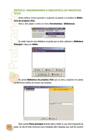Praticando
174
PRÁTICA: ORGANIZANDO A BIBLIOTECA DE PROJETOS
JCLIC
Nesta prática, iremos aprender a organizar as pastas e os botões na Biblio-
teca de projetos JClic.
Abra o JClic player e entre no menu Ferramentas / Bibliotecas.
Se existir mais de uma biblioteca na janela que se abrir, selecione a Biblioteca
Principal e clique em Editar.
Na janela Biblioteca de projetos JClic que se abriu, organize em pastas
os diferentes botões de acesso aos projetos.
Abra a pasta Menu principal clicando sobre o botão +, que está à esquerda da
pasta. Se não foi feita nenhuma outra instalação além daquelas que você fez durante
 