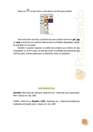 Praticando
177
Clique em no item ícone e será aberta uma lista para escolha:
Caso você tenha recursos, é possível criar seus próprios ícones em .gif, .jpg
ou .png ou buscá-los em arquivos externos (com as medidas adequadas) e deixá-
los guardado em sua pasta.
Também é possível organizar os botões dos projetos que existem em seu
computador ou, se for o caso, na rede que existir na entidade educacional da qual
você faz parte, criando pastas para os diferentes níveis ou disciplinas.
REFERÊNCIAS
ZonaClic (Sítio oficial do software). Disponível em: <http://clic.xtec.net/es/index.
htm> Acesso em: dez. 2007.
TORRE, Aníbal de la. Moodle y JClic. Disponível em: <http://www.adelat.org/
media/docum/moodle_jclic/> Acesso em: nov. 2007.
 