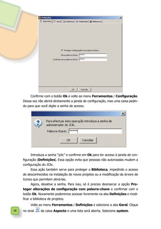 18
Confirme com o botão Ok e volte ao menu Ferramentas / Configuração.
Dessa vez não abrirá diretamente a janela de configuração, mas uma caixa pedin-
do para que você digite a senha de acesso.
Introduza a senha “jclic” e confirme em Ok para ter acesso à janela de con-
figuração (Definições). Essa opção evita que pessoas não autorizadas mudem a
configuração do JClic.
Essa ação também serve para proteger a Biblioteca, impedindo o acesso
de desconhecidos na instalação de novos projetos ou a modificação da árvore de
ícones que permitem ativá-las.
Agora, desative a senha. Para isso, só é preciso desmarcar a opção Pro-
teger alterações de configuração com palavra-chave e confirmar com o
botão Ok. Novamente poderemos acessar livremente na aba Definições e modi-
ficar a biblioteca de projetos.
Volte ao menu Ferramentas / Definições e selecione a aba Geral. Clique
no sinal da caixa Aspecto e uma lista será aberta. Selecione system.
 