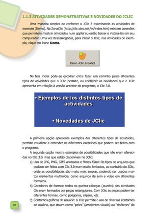 20
1.1.3 ATIVIDADES DEMONSTRATIVAS E NOVIDADES DO JCLIC
Uma maneira simples de conhecer o JClic é examinando as atividades de
exemplo (Demo). Na ZonaClic (http://clic.xtec.net/es/index.htm) existem conexões
que permitem mostrar atividades num applet ou então baixar e instalá-las em seu
computador. Uma vez descarregadas, para iniciar o JClic, nas atividades de exem-
plo, clique no ícone Demo.
Na tela inicial pode-se escolher entre fazer um caminho pelos diferentes
tipos de atividades que o JClic permite, ou conhecer as novidades que o JClic
apresenta em relação à versão anterior do programa, o Clic 3.0.
A primeira opção apresenta exemplos dos diferentes tipos de atividades,
permite visualizar e entender os diferentes exercícios que podem ser feitos com
o programa.
A segunda opção mostra exemplos de possibilidades que não eram ofereci-
das no Clic 3.0, mas que estão disponíveis no JClic:
a)	Uso de JPG, PNG, GIFS animados e filmes Flash: Os tipos de arquivos que
podiam ser feitos com Clic 3.0 eram muito limitados, ao contrário do JClic,
onde as possibilidades são muito mais amplas, podendo ser usados mui-
tos elementos multimídia, como arquivos de som e vídeo em diferentes
formatos.
b)	Geradores de formas: todos os quebra-cabeças (puzzles) das atividades
Clic eram formados por peças retangulares. Com JClic as peças podem ter
diferentes formas, como polígonos, elipses, etc.
c)	Contornos gráficos de usuário: o JClic permite o uso de diversos contornos
de usuário, que atuam como “peles” (ambientes visuais) ou “disfarces” do
 