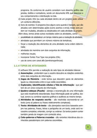 21
programa. Os contornos de usuário consistem num desenho gráfico das
janelas, botões e contadores, sendo um documento XML que descreve o
seu comportamento e distribuição na tela.
d)	Cada projeto JClic (ou cada atividade dentro de um projeto) pode utilizar
um contorno diferente.
e)	Sons de eventos: O programa leva alguns sons quando é baixado, que são
ativados com determinadas ações (como acertos e erros). Esses sons po-
dem ser mudados, ativados ou desativados em cada atividade ou projeto.
Além disso, temos ainda outras novidades sobre as atividades, como:
•	 possibilidade de estabelecer um tempo máximo para a resolução da atividade;
•	 atividades que permitem um número máximo de tentativas;
•	 forçar a resolução dos elementos de uma atividade numa ordem determi-
nada;
•	 atividades de memória com dois conjuntos de informação;
•	 melhorias visuais;
•	 incorporar fontes True Type nos projetos JClic;
•	 uso de cores com canal alfa (semitransparências).
1.1.4 TIPOS DE ATIVIDADES
O software JClic permite a realização de sete tipos de atividades básicas:
a)	Associações - pretendem que o usuário descubra as relações existentes
entre dois conjuntos de informação.
b)	Jogos de Memória - onde temos que descobrir pares de elementos
iguais ou relacionados entre si que estão escondidos.
c)	Explorador, Identificando células e Tela de informação - que par-
tem de um único conjunto de informação.
d)	Quebra-cabeças (Puzzle) - planeja a reconstrução de uma informação
que está inicialmente desordenada. Essa informação pode ser gráfica, tex-
tual, sonora ou combinar aspectos gráficos e auditivos ao mesmo tempo.
e)	Atividades de resposta escrita - são resolvidas escrevendo-se um
texto (uma só palavra ou frases relativamente complexas).
f)	Texto: Atividades de texto - são planejados exercícios baseados sem-
pre nas palavras, frases, letras e parágrafos de um texto, onde será ne-
cessário completar, entender, corrigir ou ordenar. Os textos podem conter
também janela de imagem com conteúdo ativo.
g)	Cata-palavras e Palavras cruzadas - são variantes interativas dos co-
nhecidos passatempos com palavras escondidas.
 
