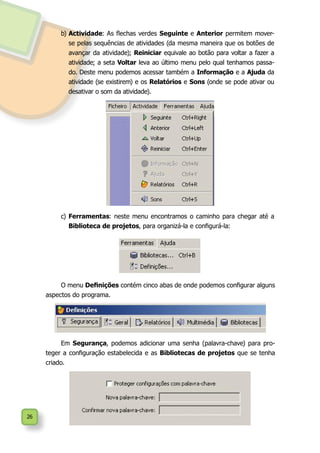 26
b)	Actividade: As flechas verdes Seguinte e Anterior permitem mover-
se pelas sequências de atividades (da mesma maneira que os botões de
avançar da atividade); Reiniciar equivale ao botão para voltar a fazer a
atividade; a seta Voltar leva ao último menu pelo qual tenhamos passa-
do. Deste menu podemos acessar também a Informação e a Ajuda da
atividade (se existirem) e os Relatórios e Sons (onde se pode ativar ou
desativar o som da atividade).
c)	Ferramentas: neste menu encontramos o caminho para chegar até a
Biblioteca de projetos, para organizá-la e configurá-la:
O menu Definições contém cinco abas de onde podemos configurar alguns
aspectos do programa.
Em Segurança, podemos adicionar uma senha (palavra-chave) para pro-
teger a configuração estabelecida e as Bibliotecas de projetos que se tenha
criado.
 