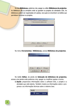 28
Na aba Bibliotecas, podemos criar, apagar ou editar Bibliotecas de projectos.
As bibliotecas são os armazéns onde se guardam os projetos de atividades JClic. As
bibliotecas podem ser organizadas em pastas, nas quais se encontram os botões que
permitiram funcionar os projetos.
No menu Ferramentas / Bibliotecas, acesse Biblioteca de projectos.
No botão Editar, da janela de Selecção da biblioteca de projectos,
acesse uma janela onde podemos criar, apagar ou modificar pastas e ícones.
d)	Ajuda: proporciona informações sobre o software JClic, o projeto e a
atividade que está aberta. Também mostra as informações sobre o pro-
gresso e as informações técnicas sobre o sistema Java.
 