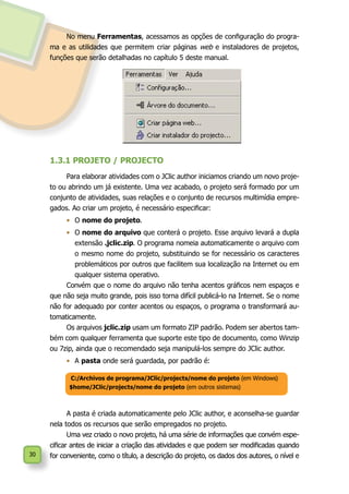 30
No menu Ferramentas, acessamos as opções de configuração do progra-
ma e as utilidades que permitem criar páginas web e instaladores de projetos,
funções que serão detalhadas no capítulo 5 deste manual.
1.3.1 PROJETO / PROJECTO
Para elaborar atividades com o JClic author iniciamos criando um novo proje-
to ou abrindo um já existente. Uma vez acabado, o projeto será formado por um
conjunto de atividades, suas relações e o conjunto de recursos multimídia empre-
gados. Ao criar um projeto, é necessário especificar:
•	 O nome do projeto.
•	 O nome do arquivo que conterá o projeto. Esse arquivo levará a dupla
extensão .jclic.zip. O programa nomeia automaticamente o arquivo com
o mesmo nome do projeto, substituindo se for necessário os caracteres
problemáticos por outros que facilitem sua localização na Internet ou em
qualquer sistema operativo.
Convém que o nome do arquivo não tenha acentos gráficos nem espaços e
que não seja muito grande, pois isso torna difícil publicá-lo na Internet. Se o nome
não for adequado por conter acentos ou espaços, o programa o transformará au-
tomaticamente.
Os arquivos jclic.zip usam um formato ZIP padrão. Podem ser abertos tam-
bém com qualquer ferramenta que suporte este tipo de documento, como Winzip
ou 7zip, ainda que o recomendado seja manipulá-los sempre do JClic author.
•	 A pasta onde será guardada, por padrão é:
A pasta é criada automaticamente pelo JClic author, e aconselha-se guardar
nela todos os recursos que serão empregados no projeto.
Uma vez criado o novo projeto, há uma série de informações que convém espe-
cificar antes de iniciar a criação das atividades e que podem ser modificadas quando
for conveniente, como o título, a descrição do projeto, os dados dos autores, o nível e
C:/Archivos de programa/JClic/projects/nome do projeto (em Windows)
$home/JClic/projects/nome do projeto (em outros sistemas)
 