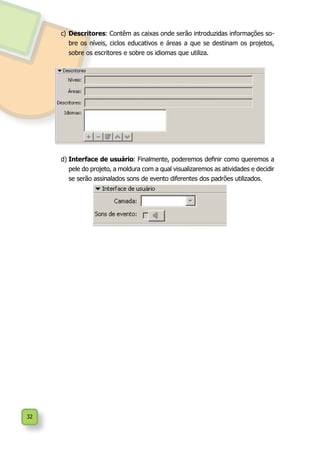 32
c)	Descritores: Contêm as caixas onde serão introduzidas informações so-
bre os níveis, ciclos educativos e áreas a que se destinam os projetos,
sobre os escritores e sobre os idiomas que utiliza.
d)	Interface de usuário: Finalmente, poderemos definir como queremos a
pele do projeto, a moldura com a qual visualizaremos as atividades e decidir
se serão assinalados sons de evento diferentes dos padrões utilizados.
 