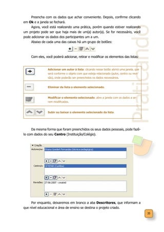 35
Praticando
Preencha com os dados que achar conveniente. Depois, confirme clicando
em Ok e a janela se fechará.
Agora, você está realizando uma prática, porém quando estiver realizando
um projeto pode ser que haja mais de um(a) autor(a). Se for necessário, você
pode adicionar os dados dos participantes um a um.
Abaixo de cada uma das caixas há um grupo de botões:
Com eles, você poderá adicionar, retirar e modificar os elementos das listas:
Adicionar um autor à lista: clicando nesse botão abrirá uma janela, que
será conforme o objeto com que esteja relacionado (autor, centro ou revi-
são), onde poderão ser preenchidos os dados necessários.
Eliminar da lista o elemento selecionado.
Modificar o elemento selecionado: abre a janela com os dados a se-
rem modificados.
Subir ou baixar o elemento selecionado da lista.
Da mesma forma que foram preenchidos os seus dados pessoais, pode fazê-
lo com dados do seu Centro (Instituição/Colégio).
Por enquanto, deixaremos em branco a aba Descritores, que informam a
que nível educacional e área de ensino se destina o projeto criado.
 