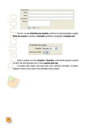 36
Praticando
Salve o projeto no menu Arquivo / Guardar, confirmando quando a janela
se abrir. Ele será gravado com o nome parte1.jclic.zip.
O projeto está criado, mas está vazio, sem nenhuma atividade. A prática
seguinte mostra como iniciar uma atividade nesse projeto.
Por fim, na aba Interface de usuário, confirme se está assinalada a opção
Sons de evento e escolha a Camada (ambiente visual/pele) @simple.xml.
 