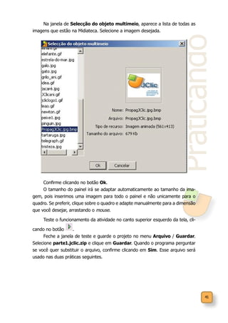 41
Praticando
Na janela de Selecção do objeto multimeio, aparece a lista de todas as
imagens que estão na Midiateca. Selecione a imagem desejada.
Confirme clicando no botão Ok.
O tamanho do painel irá se adaptar automaticamente ao tamanho da ima-
gem, pois inserimos uma imagem para todo o painel e não unicamente para o
quadro. Se preferir, clique sobre o quadro e adapte manualmente para a dimensão
que você desejar, arrastando o mouse.
Teste o funcionamento da atividade no canto superior esquerdo da tela, cli-
cando no botão .
Feche a janela de teste e guarde o projeto no menu Arquivo / Guardar.
Selecione parte1.jclic.zip e clique em Guardar. Quando o programa perguntar
se você quer substituir o arquivo, confirme clicando em Sim. Esse arquivo será
usado nas duas práticas seguintes.
 