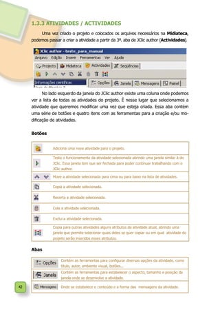 42
1.3.3 ATIVIDADES / ACTIVIDADES
Uma vez criado o projeto e colocados os arquivos necessários na Midiateca,
podemos passar a criar a atividade a partir da 3ª. aba de JClic author (Actividades).
No lado esquerdo da janela do JClic author existe uma coluna onde podemos
ver a lista de todas as atividades do projeto. É nesse lugar que selecionamos a
atividade que queremos modificar uma vez que esteja criada. Essa aba contém
uma série de botões e quatro itens com as ferramentas para a criação e/ou mo-
dificação de atividades.
Botões
Adiciona uma nova atividade para o projeto.
Testa o funcionamento da atividade selecionada abrindo uma janela similar à do
JClic. Essa janela tem que ser fechada para poder continuar trabalhando com o
JClic author.
Move a atividade selecionada para cima ou para baixo na lista de atividades.
Copia a atividade selecionada.
Recorta a atividade selecionada.
Cola a atividade selecionada.
Exclui a atividade selecionada.
Copia para outras atividades alguns atributos da atividade atual, abrindo uma
janela que permite selecionar quais deles se quer copiar ou em qual atividade do
projeto serão inseridos esses atributos.
Abas
Contém as ferramentas para configurar diversas opções da atividade, como
título, autor, ambiente visual, botões...
Contém as ferramentas para estabelecer o aspecto, tamanho e posição da
janela onde se desenvolve a atividade.
Onde se estabelece o conteúdo e a forma das mensagens da atividade.
 