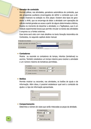 44
•	 Gerador de conteúdo
	 Permite utilizar, nas atividades, geradores automáticos de conteúdo, que
são programas auxiliares encarregados de definir o conteúdo que a ati-
vidade mostrará na exibição no JClic player. Existem dois tipos de gera-
dores: o Arith, que se encarrega de dotar a atividade com operações de
cálculo mental geradas ao acaso a partir de alguns determinados critérios,
fixados no momento de desenhar a atividade; e o TagReplace, que é um
módulo experimental (novo) que permite vincular os textos das atividades
a arquivos ou a fontes externas.
	 Esse tema será visto com mais detalhes no texto Geração Automática de
Conteúdos, no segundo capítulo deste manual.
•	 	Contadores
	 Mostra ou esconde os contadores de tempo, intentos (tentativas) ou
acertos. Também estabelece um tempo máximo para resolver a atividade
e um número máximo de tentativas permitidas.
•	 Botões
	 Permite mostrar ou esconder, nas atividades, os botões de ajuda e de
informação. Além disso, é possível estabelecer qual será o conteúdo da
ajuda e o tipo de informação apresentada.
•	 	Comportamento
	 Determina o número de vezes que serão misturadas as peças da atividade.
 