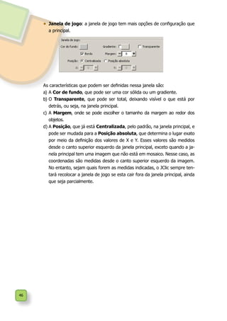 46
•	 Janela de jogo: a janela de jogo tem mais opções de configuração que
a principal.
As características que podem ser definidas nessa janela são:
a)	A Cor de fundo, que pode ser uma cor sólida ou um gradiente.
b)	O Transparente, que pode ser total, deixando visível o que está por
detrás, ou seja, na janela principal.
c)	A Margem, onde se pode escolher o tamanho da margem ao redor dos
objetos.
d)	A Posição, que já está Centralizada, pelo padrão, na janela principal, e
pode ser mudada para a Posição absoluta, que determina o lugar exato
por meio da definição dos valores de X e Y. Esses valores são medidos
desde o canto superior esquerdo da janela principal, exceto quando a ja-
nela principal tem uma imagem que não está em mosaico. Nesse caso, as
coordenadas são medidas desde o canto superior esquerdo da imagem.
No entanto, sejam quais forem as medidas indicadas, o JClic sempre ten-
tará recolocar a janela de jogo se esta cair fora da janela principal, ainda
que seja parcialmente.
 