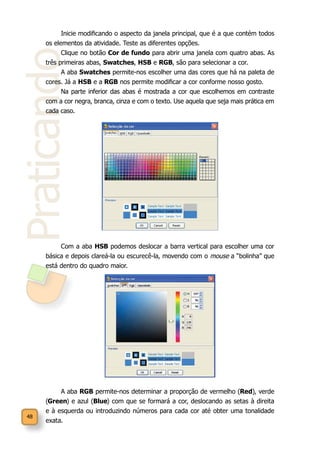 48
Praticando
Inicie modificando o aspecto da janela principal, que é a que contém todos
os elementos da atividade. Teste as diferentes opções.
Clique no botão Cor de fundo para abrir uma janela com quatro abas. As
três primeiras abas, Swatches, HSB e RGB, são para selecionar a cor.
A aba Swatches permite-nos escolher uma das cores que há na paleta de
cores. Já a HSB e a RGB nos permite modificar a cor conforme nosso gosto.
Na parte inferior das abas é mostrada a cor que escolhemos em contraste
com a cor negra, branca, cinza e com o texto. Use aquela que seja mais prática em
cada caso.
Com a aba HSB podemos deslocar a barra vertical para escolher uma cor
básica e depois clareá-la ou escurecê-la, movendo com o mouse a “bolinha” que
está dentro do quadro maior.
A aba RGB permite-nos determinar a proporção de vermelho (Red), verde
(Green) e azul (Blue) com que se formará a cor, deslocando as setas à direita
e à esquerda ou introduzindo números para cada cor até obter uma tonalidade
exata.
 