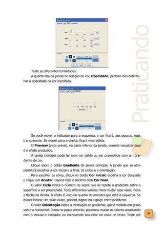 49
Praticando
Teste as diferentes tonalidades.
A quarta aba da janela de seleção de cor, Opacidade, permite-nos determi-
nar a opacidade da cor escolhida.
Se você mover o indicador para a esquerda, a cor ficará, aos poucos, mais
transparente. Se mover para a direita, ficará mais sólida.
O Preview (vista prévia), na parte inferior da janela, permite visualizar qual
é o efeito produzido.
A janela principal pode ter uma cor sólida ou ser preenchida com um gra-
diente de cor.
Clique sobre o botão Gradiente da janela principal. A janela que se abre
permitirá escolher a cor inicial e a final, os ciclos e a orientação.
Para escolher as cores, clique no botão Cor inicial, escolha a cor desejada
e clique em Aceitar. Depois faça o mesmo com Cor final.
O valor Ciclo indica o número de vezes que se repete o gradiente sobre a
superfície a ser preenchida. Teste diferentes valores. Para mudar esse valor, mova
a flecha da direita. O efeito é visto no quadro de amostra que está à esquerda. Se
quiser indicar um valor exato, poderá digitar no espaço correspondente.
O valor Orientação indica a inclinação do gradiente, que é medido em graus
sobre a horizontal. Como no passo anterior, podemos mudar os valores arrastando
com o mouse o indicador ou escrevendo seu valor na caixa de texto. Teste até
 
