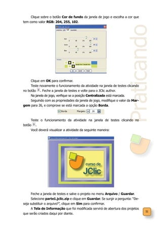 51
Praticando
Clique sobre o botão Cor de fundo da janela de jogo e escolha a cor que
tem como valor RGB: 204, 255, 102.
Clique em OK para confirmar.
Teste novamente o funcionamento da atividade na janela de testes clicando
no botão . Feche a janela de testes e volte para o JClic author.
Na janela de jogo, verifique se a posição Centralizada está marcada.
Seguindo com as propriedades da janela de jogo, modifique o valor da Mar-
gem para 26, e comprove se está marcada a opção Borda.
Teste o funcionamento da atividade na janela de testes clicando no
botão .
Você deverá visualizar a atividade da seguinte maneira:
Feche a janela de testes e salve o projeto no menu Arquivo / Guardar.
Selecione parte1.jclic.zip e clique em Guardar. Se surgir a pergunta: “De-
seja substituir o arquivo?”, clique em Sim para confirmar.
A Tela de Informação que foi modificada servirá de abertura dos projetos
que serão criados daqui por diante.
 