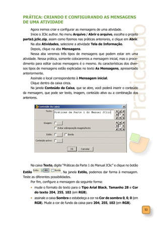 53
Praticando
PRÁTICA: CRIANDO E CONFIGURANDO AS MENSAGENS
DE UMA ATIVIDADE
Agora iremos criar e configurar as mensagens de uma atividade.
Inicie o JClic author. No menu Arquivo / Abrir o arquivo, escolha o projeto
parte1.jclic.zip, assim como fizemos nas práticas anteriores, e clique em Abrir.
Na aba Atividades, selecione a atividade Tela de Informação.
Depois, clique na aba Mensagens.
Nessa aba veremos três tipos de mensagens que podem estar em uma
atividade. Nessa prática, somente colocaremos a mensagem inicial, mas o proce-
dimento para editar outras mensagens é o mesmo. As características dos diver-
sos tipos de mensagens estão explicadas no texto As Mensagens, apresentado
anteriormente.
Assinale o local correspondente à Mensagem inicial.
Clique dentro da caixa cinza.
Na janela Conteúdo da Caixa, que se abre, você poderá inserir o conteúdo
da mensagem, que pode ser texto, imagem, conteúdo ativo ou a combinação dos
anteriores.
Na caixa Texto, digite “Práticas da Parte 1 do Manual JClic” e clique no botão
Estilo . Na janela Estilo, podemos dar forma à mensagem.
Teste as diferentes possibilidades. 	
Por fim, configure a mensagem da seguinte forma:
•	 mude o formato do texto para o Tipo Arial Black, Tamanho 28 e Cor
do texto 204, 255, 102 (em RGB).
•	 assinale a caixa Sombra e estabeleça a cor na Cor de sombra 0, 0, 0 (em
RGB). Mude a cor de fundo da caixa para 204, 255, 102 (em RGB).
 