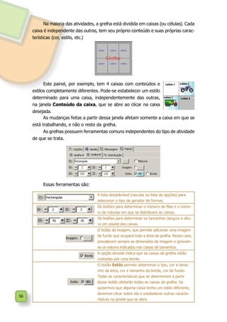 56
Este painel, por exemplo, tem 4 caixas com conteúdos e
estilos completamente diferentes. Pode-se estabelecer um estilo
determinado para uma caixa, independentemente das outras,
na janela Conteúdo da caixa, que se abre ao clicar na caixa
desejada.
Na maioria das atividades, a grelha está dividida em caixas (ou células). Cada
caixa é independente das outras, tem seu próprio conteúdo e suas próprias carac-
terísticas (cor, estilo, etc.)
A lista desdobrável (cascata ou lista de opções) para
selecionar o tipo de gerador de formas.
Os botões para determinar o número de filas e o núme-
ro de colunas em que se distribuem as caixas.
Os botões para determinar os tamanhos (largura e altu-
ra em píxels) das caixas.
O botão da imagem, que permite adicionar uma imagem
de fundo que ocupará toda a área da grelha. Nesse caso,
prevalecem sempre as dimensões da imagem e ignoram-
se os valores indicados nas caixas de tamanhos.
A opção ativada indica que as caixas da grelha estão
rodeadas por uma borda.
O botão Estilo permite determinar o tipo, cor e tama-
nho da letra, cor e tamanho da borda, cor de fundo.
Todas as características que se determinem a partir
desse botão afetarão todas as caixas da grelha. Se
quisermos que alguma caixa tenha um estilo diferente,
devemos clicar sobre ela e estabelecer outras caracte-
rísticas na janela que se abre.
As mudanças feitas a partir dessa janela afetam somente a caixa em que se
está trabalhando, e não o resto da grelha.
As grelhas possuem ferramentas comuns independentes do tipo de atividade
de que se trata.
Essas ferramentas são:
 