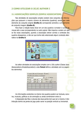 Capítulo2
57
2 COMO UTILIZAR O JCLIC AUTHOR I
2.1 ASSOCIAÇÕES SIMPLES (SIMPLE ASSOCIATION)
Nas atividades de associações simples existem dois conjuntos de informa-
ções que possuem o mesmo número de elementos (quadros), sendo que cada
elemento do conjunto original (Grelha A) corresponde somente a um elemento
do conjunto imagem (Grelha B).
Para fazer a relação basta clicar em um dos quadros e arrastar o cursor do
mouse até a casa correspondente no outro painel. Não importa a ordem em que
se faz essas associações, quando a associação estiver correta o conteúdo dos
quadros desaparece, a não ser que tenha sido selecionado algum conteúdo alter-
nativo no Grelha A.
Ao editar atividades de associações simples com o JClic author (Classe Java:
@associations.SimpleAssociation) a aba Painel define a atividade com os seguin-
tes elementos:
As informações existentes no interior dos quadros podem ser textuais, sono-
ras, musicais, gráficas ou de animação ou ainda combinarem entre si.
A disposição das filas e colunas das duas partes tem que ser a mesma. A dis-
tribuição dentro da janela de jogo pode variar na posição vertical ou horizontal.
 