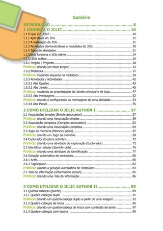 Sumário
INTRODUÇÃO..................................................................... 8
1 CONHEÇA O JCLIC......................................................... 10
1.1 O que é o JClic?............................................................................................10
1.1.1 Aplicativos do JClic.....................................................................................11
1.1.2 A instalação do JClic...................................................................................11
1.1.3 Atividades demonstrativas e novidades do JClic........................................... 20
1.1.4 Tipos de atividades.................................................................................... 21
1.2 Como funciona o JClic player........................................................................ 24
1.3 O JClic author.............................................................................................. 29
1.3.1 Projeto / Projecto...................................................................................... 30
Prática: criando um novo projeto..................................................................... 33
1.3.2 Midiateca.................................................................................................. 37
Prática: inserindo arquivos na midiateca........................................................... 39
1.3.3 Atividades / Actividades............................................................................. 42
1.3.3.1 Aba Opções........................................................................................... 43
1.3.3.2 Aba Janela............................................................................................. 45
Prática: mudando as propriedades da Janela principal e de jogo......................... 47
1.3.3.3 Aba Mensagens...................................................................................... 52
Prática: criando e configurando as mensagens de uma atividade........................ 53
1.3.3.4 Aba Painel.............................................................................................. 55
2 COMO UTILIZAR O JCLIC AUTHOR I............................. 57
2.1 Associações simples (Simple association)....................................................... 57
Prática: criando uma Associação simples.......................................................... 59
2.2 Associação complexa (Complex association)................................................... 62
Prática: criando uma Associação complexa....................................................... 64
2.3 Jogo da memória (Memory game)................................................................. 67
Prática: criando um Jogo da memória ............................................................. 69
2.4 Explorador (Explore activity)......................................................................... 72
Prática: criando uma atividade de exploração (Explorador)................................. 73
2.5 Identificar células (Identify cells)................................................................... 76
Prática: criando uma atividade de identificação ................................................ 77
2.6 Geração automática de conteúdos................................................................. 80
2.6.1 Arith......................................................................................................... 80
2.6.2 TagReplace............................................................................................... 82
Prática: usando a geração automática de conteúdos......................................... 83
2.7 Tela de informação (Information screen)........................................................ 85
Prática: criando uma Tela de informação.......................................................... 86
3 COMO UTILIZAR O JCLIC AUTHOR II............................ 89
3.1 Quebra-cabeças (puzzle).............................................................................. 89
3.1.1 Quebra-cabeças duplo ............................................................................. 91
Prática: criando um quebra-cabeça duplo a partir de uma imagem..................... 93
3.1.2 Quebra-cabeças de troca .......................................................................... 96
Prática: criando um quebra-cabeça de troca com conteúdo de texto.................. 97
3.1.3 Quebra-cabeças com lacuna ..................................................................... 99
 