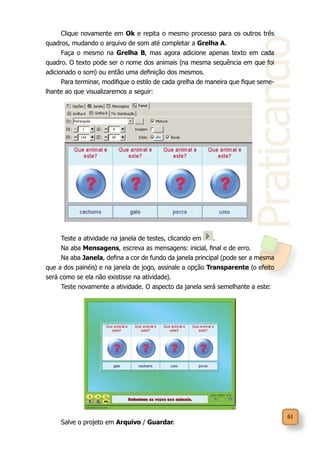 Praticando
61
Clique novamente em Ok e repita o mesmo processo para os outros três
quadros, mudando o arquivo de som até completar a Grelha A.
Faça o mesmo na Grelha B, mas agora adicione apenas texto em cada
quadro. O texto pode ser o nome dos animais (na mesma sequência em que foi
adicionado o som) ou então uma definição dos mesmos.
Para terminar, modifique o estilo de cada grelha de maneira que fique seme-
lhante ao que visualizaremos a seguir:
Teste a atividade na janela de testes, clicando em .
Na aba Mensagens, escreva as mensagens: inicial, final e de erro.
Na aba Janela, defina a cor de fundo da janela principal (pode ser a mesma
que a dos painéis) e na janela de jogo, assinale a opção Transparente (o efeito
será como se ela não existisse na atividade).
Teste novamente a atividade. O aspecto da janela será semelhante a este:
Salve o projeto em Arquivo / Guardar.
 