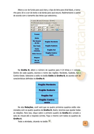 Praticando
65
Altere a cor de fundo para azul claro, o tipo de letra para Arial black, o tama-
nho para 18 e a cor do texto e da borda para azul escuro. Redimensione o painel
de acordo com o tamanho das letras que selecionou.
Na Grelha B, altere o número de quadros para 4 (4 linhas e 1 coluna).
Dentro de cada quadro, escreva o nome das regiões: Nordeste, Sudeste, Sul e
Centro-Oeste. Selecione o estilo no botão Estilo da Grelha B, de acordo com as
características definidas na Grelha A:
Na aba Relações, você verá que os quatro primeiros quadros estão rela-
cionados com os quatro quadros da Grelha B. Assim, teremos que ajustar todas
as relações. Para isso, clique sobre o primeiro quadro da Grelha A e arraste a
seta do mouse até a resposta correta. Faça o mesmo com todos os quadros da
Grelha A.
Teste a atividade, clicando no botão .
 