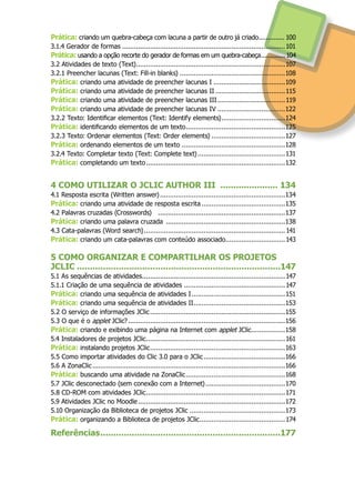 Prática: criando um quebra-cabeça com lacuna a partir de outro já criado............... 100
3.1.4 Gerador de formas...................................................................................101
Prática: usando a opção recorte do gerador de formas em um quebra-cabeça...............104
3.2 Atividades de texto (Text)............................................................................107
3.2.1 Preencher lacunas (Text: Fill-in blanks)......................................................108
Prática: criando uma atividade de preencher lacunas I.....................................109
Prática: criando uma atividade de preencher lacunas II....................................115
Prática: criando uma atividade de preencher lacunas III...................................119
Prática: criando uma atividade de preencher lacunas IV...................................122
3.2.2 Texto: Identificar elementos (Text: Identify elements).................................124
Prática: identificando elementos de um texto...................................................125
3.2.3 Texto: Ordenar elementos (Text: Order elements)......................................127
Prática: ordenando elementos de um texto .....................................................128
3.2.4 Texto: Completar texto (Text: Complete text).............................................131
Prática: completando um texto.......................................................................132
4 COMO UTILIZAR O JCLIC AUTHOR III ....................... 134
4.1 Resposta escrita (Written answer)................................................................134
Prática: criando uma atividade de resposta escrita...........................................135
4.2 Palavras cruzadas (Crosswords) .................................................................137
Prática: criando uma palavra cruzada .............................................................138
4.3 Cata-palavras (Word search)........................................................................141
Prática: criando um cata-palavras com conteúdo associado...............................143
5 COMO ORGANIZAR E COMPARTILHAR OS PROJETOS
JCLIC ...............................................................................147
5.1 As sequências de atividades.........................................................................147
5.1.1 Criação de uma sequência de atividades....................................................147
Prática: criando uma sequência de atividades I................................................151
Prática: criando uma sequência de atividades II...............................................153
5.2 O serviço de informações JClic.....................................................................155
5.3 O que é o applet JClic?................................................................................156
Prática: criando e exibindo uma página na Internet com applet JClic..................158
5.4 Instaladores de projetos JClic.......................................................................161
Prática: instalando projetos JClic.....................................................................163
5.5 Como importar atividades do Clic 3.0 para o JClic..........................................166
5.6 A ZonaClic..................................................................................................166
Prática: buscando uma atividade na ZonaClic...................................................168
5.7 JClic desconectado (sem conexão com a Internet).........................................170
5.8 CD-ROM com atividades JClic.......................................................................171
5.9 Atividades JClic no Moodle...........................................................................172
5.10 Organização da Biblioteca de projetos JClic.................................................173
Prática: organizando a Biblioteca de projetos JClic............................................174
Referências......................................................................177
 