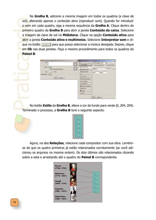 Praticando
74
Na Grelha B, adicione a mesma imagem em todos os quadros (a clave de
sol), alterando apenas o conteúdo ativo (reproduzir som). Quando for introduzir
o som em cada quadro, siga a mesma sequência da Grelha A. Clique dentro do
primeiro quadro da Grelha B para abrir a janela Conteúdo da caixa. Selecione
a imagem da clave de sol na Midiateca. Clique na opção Conteúdo ativo para
abrir a janela Conteúdo ativo e multimeios. Selecione Interpretar som e cli-
que no botão para que possa selecionar a música desejada. Depois, clique
em Ok nas duas janelas. Faça o mesmo procedimento para todos os quadros do
Painel B:
No botão Estilo da Grelha B, altere a cor de fundo para verde (0, 204, 204).
Terminado o processo, a Grelha B terá o seguinte aspecto:
Agora, na aba Relações, relacione cada compositor com sua obra. Lembre-
se de que os quatro primeiros já estão relacionados corretamente (se você adi-
cionou os arquivos na mesma ordem). Os dois últimos são relacionados clicando
sobre a seta e arrastando até o quadro do Painel B correspondente.
 