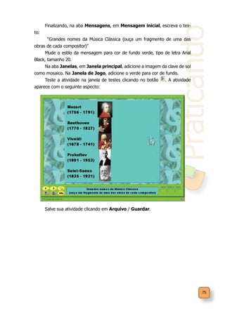 Praticando
75
Finalizando, na aba Mensagens, em Mensagem inicial, escreva o tex-
to:
“Grandes nomes da Música Clássica (ouça um fragmento de uma das
obras de cada compositor)”
Mude o estilo da mensagem para cor de fundo verde, tipo de letra Arial
Black, tamanho 20.
Na aba Janelas, em Janela principal, adicione a imagem da clave de sol
como mosaico. Na Janela de Jogo, adicione o verde para cor de fundo.
Teste a atividade na janela de testes clicando no botão . A atividade
aparece com o seguinte aspecto:
Salve sua atividade clicando em Arquivo / Guardar.
 