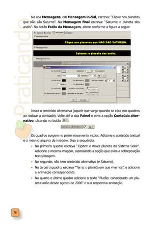 Praticando
78
Na aba Mensagens, em Mensagem inicial, escreva: “Clique nos planetas
que não são Saturno”. Na Mensagem final escreva: “Saturno: o planeta dos
anéis”. No botão Estilo da Mensagem, altere conforme a figura a seguir:
Insira o conteúdo alternativo (aquele que surge quando se clica nos quadros
ao realizar a atividade). Volte até a aba Painel e ative a opção Conteúdo alter-
nativo, clicando no botão :
Os quadros surgem no painel novamente vazios. Adicione o conteúdo textual
e o mesmo arquivo de imagem. Siga a sequência:
•	 No primeiro quadro escreva “Júpiter: o maior planeta do Sistema Solar”.
Adicione a mesma imagem, assinalando a opção que evita a sobreposição
texto/imagem.	
•	 No segundo, não tem conteúdo alternativo (é Saturno).
•	 No terceiro quadro, escreva “Terra: o planeta em que vivemos”, e adicione
a animação correspondente.
•	 No quarto e último quadro adicione o texto “Plutão: considerado um pla-
neta-anão desde agosto de 2006” e sua respectiva animação.
 