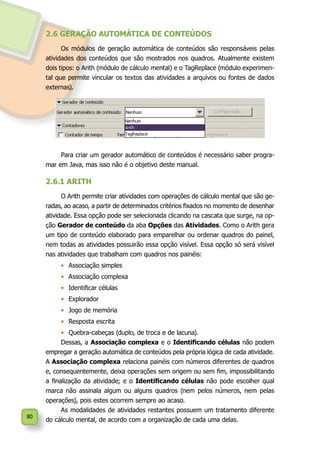 80
2.6 GERAÇÃO AUTOMÁTICA DE CONTEÚDOS
Os módulos de geração automática de conteúdos são responsáveis pelas
atividades dos conteúdos que são mostrados nos quadros. Atualmente existem
dois tipos: o Arith (módulo de cálculo mental) e o TagReplace (módulo experimen-
tal que permite vincular os textos das atividades a arquivos ou fontes de dados
externas).
Para criar um gerador automático de conteúdos é necessário saber progra-
mar em Java, mas isso não é o objetivo deste manual.
2.6.1 ARITH
O Arith permite criar atividades com operações de cálculo mental que são ge-
radas, ao acaso, a partir de determinados critérios fixados no momento de desenhar
atividade. Essa opção pode ser selecionada clicando na cascata que surge, na op-
ção Gerador de conteúdo da aba Opções das Atividades. Como o Arith gera
um tipo de conteúdo elaborado para emparelhar ou ordenar quadros do painel,
nem todas as atividades possuirão essa opção visível. Essa opção só será visível
nas atividades que trabalham com quadros nos painéis:
•	 Associação simples
•	 Associação complexa
•	 Identificar células
•	 Explorador
•	 Jogo de memória
•	 Resposta escrita
•	 Quebra-cabeças (duplo, de troca e de lacuna).
Dessas, a Associação complexa e o Identificando células não podem
empregar a geração automática de conteúdos pela própria lógica de cada atividade.
A Associação complexa relaciona painéis com números diferentes de quadros
e, consequentemente, deixa operações sem origem ou sem fim, impossibilitando
a finalização da atividade; e o Identificando células não pode escolher qual
marca não assinala algum ou alguns quadros (nem pelos números, nem pelas
operações), pois estes ocorrem sempre ao acaso.
As modalidades de atividades restantes possuem um tratamento diferente
do cálculo mental, de acordo com a organização de cada uma delas.
 