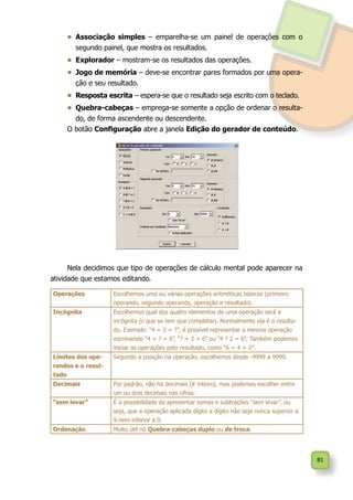 81
•	 Associação simples – emparelha-se um painel de operações com o
segundo painel, que mostra os resultados.
•	 Explorador – mostram-se os resultados das operações.
•	 Jogo de memória – deve-se encontrar pares formados por uma opera-
ção e seu resultado.
•	 Resposta escrita – espera-se que o resultado seja escrito com o teclado.
•	 Quebra-cabeças – emprega-se somente a opção de ordenar o resulta-
do, de forma ascendente ou descendente.
O botão Configuração abre a janela Edição do gerador de conteúdo.
Nela decidimos que tipo de operações de cálculo mental pode aparecer na
atividade que estamos editando.
Operações Escolhemos uma ou várias operações aritméticas básicas (primeiro
operando, segundo operando, operação e resultado).
Incógnita Escolhemos qual dos quatro elementos de uma operação será a
incógnita (o que se tem que completar). Normalmente ela é o resulta-
do. Exemplo: “4 + 2 = ?”, é possível representar a mesma operação
escrevendo “4 + ? = 6”, “? + 2 = 6” ou “4 ? 2 = 6”. Também podemos
iniciar as operações pelo resultado, como “6 = 4 + 2”.
Limites dos ope-
randos e o resul-
tado
Segundo a posição na operação, escolhemos desde -9999 a 9999.
Decimais Por padrão, não há decimais (# inteiro), mas podemos escolher entre
um ou dois decimais nas cifras.
“sem levar” É a possibilidade de apresentar somas e subtrações “sem levar”, ou
seja, que a operação aplicada dígito a dígito não seja nunca superior a
9 nem inferior a 0.
Ordenação Muito útil no Quebra-cabeças duplo ou de troca.
 