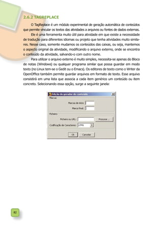 82
2.6.2 TAGREPLACE
O TagReplace é um módulo experimental de geração automática de conteúdos
que permite vincular os textos das atividades a arquivos ou fontes de dados externas.
Ele é uma ferramenta muito útil para atividade em que existe a necessidade
de tradução para diferentes idiomas ou projeto que tenha atividades muito simila-
res. Nesse caso, somente mudamos os conteúdos das caixas, ou seja, mantemos
o aspecto original da atividade, modificando o arquivo externo, onde se encontra
o conteúdo da atividade, salvando-o com outro nome.
Para utilizar o arquivo externo é muito simples, necessita-se apenas do Bloco
de notas (Windows) ou qualquer programa similar que possa guardar em modo
texto (no Linux tem-se o Gedit ou o Emacs). Os editores de texto como o Writer da
OpenOffice também permite guardar arquivos em formato de texto. Esse arquivo
consistirá em uma lista que associa a cada item genérico um conteúdo ou item
concreto. Selecionando essa opção, surge a seguinte janela:
 
