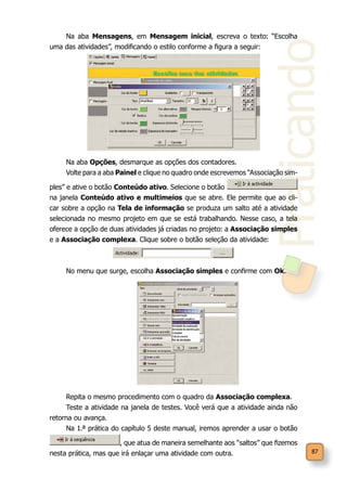 Praticando
87
Na aba Mensagens, em Mensagem inicial, escreva o texto: “Escolha
uma das atividades”, modificando o estilo conforme a figura a seguir:
Na aba Opções, desmarque as opções dos contadores.
Volte para a aba Painel e clique no quadro onde escrevemos “Associação sim-
ples” e ative o botão Conteúdo ativo. Selecione o botão
na janela Conteúdo ativo e multimeios que se abre. Ele permite que ao cli-
car sobre a opção na Tela de informação se produza um salto até a atividade
selecionada no mesmo projeto em que se está trabalhando. Nesse caso, a tela
oferece a opção de duas atividades já criadas no projeto: a Associação simples
e a Associação complexa. Clique sobre o botão seleção da atividade:
No menu que surge, escolha Associação simples e confirme com Ok.
Repita o mesmo procedimento com o quadro da Associação complexa.
Teste a atividade na janela de testes. Você verá que a atividade ainda não
retorna ou avança.
Na 1.ª prática do capítulo 5 deste manual, iremos aprender a usar o botão
, que atua de maneira semelhante aos “saltos” que fizemos
nesta prática, mas que irá enlaçar uma atividade com outra.
 