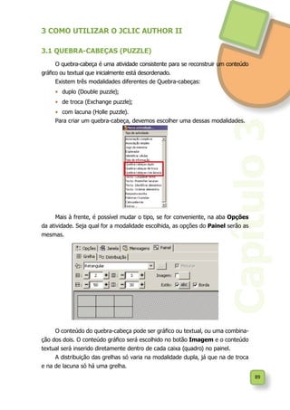 89
Capítulo3
3 COMO UTILIZAR O JCLIC AUTHOR II
3.1 QUEBRA-CABEÇAS (PUZZLE)
O quebra-cabeça é uma atividade consistente para se reconstruir um conteúdo
gráfico ou textual que inicialmente está desordenado.
Existem três modalidades diferentes de Quebra-cabeças:
•	 duplo (Double puzzle);
•	 de troca (Exchange puzzle);
•	 com lacuna (Holle puzzle).
Para criar um quebra-cabeça, devemos escolher uma dessas modalidades.
Mais à frente, é possível mudar o tipo, se for conveniente, na aba Opções
da atividade. Seja qual for a modalidade escolhida, as opções do Painel serão as
mesmas.
O conteúdo do quebra-cabeça pode ser gráfico ou textual, ou uma combina-
ção dos dois. O conteúdo gráfico será escolhido no botão Imagem e o conteúdo
textual será inserido diretamente dentro de cada caixa (quadro) no painel.
A distribuição das grelhas só varia na modalidade dupla, já que na de troca
e na de lacuna só há uma grelha.
 