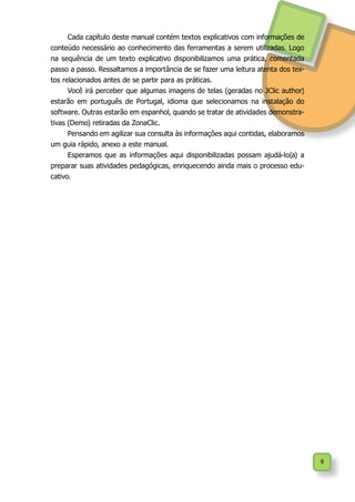 9
Cada capítulo deste manual contém textos explicativos com informações de
conteúdo necessário ao conhecimento das ferramentas a serem utilizadas. Logo
na sequência de um texto explicativo disponibilizamos uma prática, comentada
passo a passo. Ressaltamos a importância de se fazer uma leitura atenta dos tex-
tos relacionados antes de se partir para as práticas.
Você irá perceber que algumas imagens de telas (geradas no JClic author)
estarão em português de Portugal, idioma que selecionamos na instalação do
software. Outras estarão em espanhol, quando se tratar de atividades demonstra-
tivas (Demo) retiradas da ZonaClic.
Pensando em agilizar sua consulta às informações aqui contidas, elaboramos
um guia rápido, anexo a este manual.
Esperamos que as informações aqui disponibilizadas possam ajudá-lo(a) a
preparar suas atividades pedagógicas, enriquecendo ainda mais o processo edu-
cativo.
 