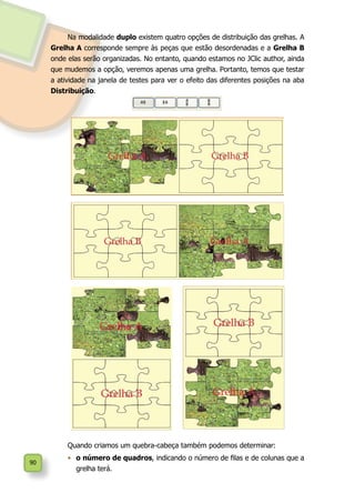 90
Na modalidade duplo existem quatro opções de distribuição das grelhas. A
Grelha A corresponde sempre às peças que estão desordenadas e a Grelha B
onde elas serão organizadas. No entanto, quando estamos no JClic author, ainda
que mudemos a opção, veremos apenas uma grelha. Portanto, temos que testar
a atividade na janela de testes para ver o efeito das diferentes posições na aba
Distribuição.
Quando criamos um quebra-cabeça também podemos determinar:
•	 o número de quadros, indicando o número de filas e de colunas que a
grelha terá.
 