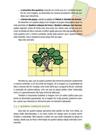 91
•	 o tamanho dos quadros, levando em conta que se o conteúdo da gre-
lha for uma imagem, as dimensões da mesma prevalecem sobre as me-
didas que indicarmos.
•	 a forma das peças, usando as opções do Painel do Gerador de formas.
Ao desenhar um quebra-cabeça com imagem de peças retangulares (que é a
mais acertada em Quebra-cabeças de troca e Quebra-cabeças com lacuna),
podem aparecer zonas de fundo com uma única cor. Nesse caso, temos que pro-
curar na divisão de filas e colunas a melhor opção para que não seja gerado dois ou
mais quadros com o mesmo conteúdo, senão pode parecer que o quebra-cabeça
está resolvido, mas o programa acusa peças fora do lugar.
Veja este exemplo:
Percebe-se, aqui, que os quatro quadros dos extremos possuem exatamente
o mesmo conteúdo: a cor de fundo da imagem. Se a imagem ou a quantidade de
filas e colunas não for mudada, será muito difícil que o programa dê por resolvida
a resolução do quebra-cabeça, uma vez que as peças podem estar misturadas
entre si e aparentemente não haja nenhuma diferença.
Também é importante trabalhar a imagem com um editor gráfico para que
tenha as dimensões apropriadas. Se a imagem for muito grande, podemos recor-
tar a parte que interessa ou diminuí-la para um tamanho adequado.
3.1.1	QUEBRA-CABEÇAS DUPLO
Esse tipo de quebra-cabeça apresenta dois painéis na tela: num deles, as
peças estão desordenadas, e no outro existe um espaço para as peças serem
levadas e ordenadas. Não importa a ordem em que serão colocadas as peças no
espaço, desde que ao final a informação do quebra-cabeça esteja ordenada corre-
tamente.
 