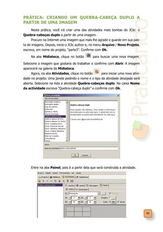 Praticando
93
PRÁTICA: CRIANDO UM QUEBRA-CABEÇA DUPLO A
PARTIR DE UMA IMAGEM
Nesta prática, você irá criar uma das atividades mais bonitas do JClic: o
Quebra-cabeças duplo a partir de uma imagem.
Procure na Internet uma imagem que mais lhe agrade e guarde em sua pas-
ta de imagens. Depois, inicie o JClic author e, no menu Arquivo / Novo Projeto,
escreva, em nome do projeto, “parte3”. Confirme com Ok.
Na aba Midiateca, clique no botão para buscar uma nova imagem.
Selecione a imagem que gostaria de trabalhar e confirme com Abrir. A imagem
aparecerá na galeria da Midiateca.
Agora, na aba Atividades, clique no botão para iniciar uma nova ativi-
dade no projeto. Uma janela pedindo o nome e o tipo da atividade desejada será
aberta. Selecione na lista a atividade Quebra-cabeças duplo. Na caixa Nome
da actividade escreva “Quebra-cabeça duplo” e confirme com Ok.
Entre na aba Painel, pois é a partir dela que será construída a atividade.
 