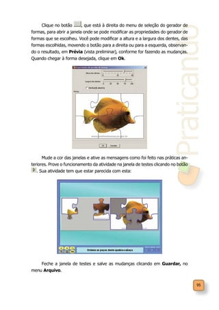 Praticando
95
Clique no botão , que está à direita do menu de seleção do gerador de
formas, para abrir a janela onde se pode modificar as propriedades do gerador de
formas que se escolheu. Você pode modificar a altura e a largura dos dentes, das
formas escolhidas, movendo o botão para a direita ou para a esquerda, observan-
do o resultado, em Prévia (vista preliminar), conforme for fazendo as mudanças.
Quando chegar à forma desejada, clique em Ok.
Mude a cor das janelas e ative as mensagens como foi feito nas práticas an-
teriores. Prove o funcionamento da atividade na janela de testes clicando no botão
. Sua atividade tem que estar parecida com esta:
Feche a janela de testes e salve as mudanças clicando em Guardar, no
menu Arquivo.
 
