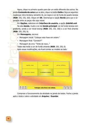 Praticando
98
Agora, clique no primeiro quadro para dar um estilo diferente dos outros. Na
janela Conteúdo da caixa que se abre, clique no botão Estilo e faça as seguintes
mudanças: letra Verdana, tamanho 16, cor negra e cor de fundo do quadro laranja
(RGB: 255, 155, 102). Clique em Ok. Desmarque a opção Borda para que a se-
paração entre as peças não seja visível.
Em Opções, selecione em Interface de usuário, a opção @defalt.xml.
Na aba Janela, mude a cor da Janela principal: cor de fundo laranja com
gradiente, sendo a cor inicial laranja (RGB: 255, 153, 102) e a cor final amarela
(RGB: 255, 255, 0).
Em Mensagens, escreva:
•	 Mensagem inicial: “Coloque esta frase em ordem.”
•	 Mensagem final: “Correto!!!”
•	 Mensagem de erro: “Tente de novo...”
Todas elas terão a cor de fundo amarela (RGB: 255, 255, 0).
Após essas modificações, ela ficará similar ao modelo ao lado:	
Comprove o funcionamento da atividade na janela de testes. Feche a janela
após o teste e salve a atividade em Arquivo / Guardar.
 