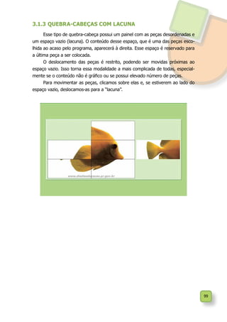 99
3.1.3	QUEBRA-CABEÇAS COM LACUNA
Esse tipo de quebra-cabeça possui um painel com as peças desordenadas e
um espaço vazio (lacuna). O conteúdo desse espaço, que é uma das peças esco-
lhida ao acaso pelo programa, aparecerá à direita. Esse espaço é reservado para
a última peça a ser colocada.
O deslocamento das peças é restrito, podendo ser movidas próximas ao
espaço vazio. Isso torna essa modalidade a mais complicada de todas, especial-
mente se o conteúdo não é gráfico ou se possui elevado número de peças.
Para movimentar as peças, clicamos sobre elas e, se estiverem ao lado do
espaço vazio, deslocamos-as para a “lacuna”.
 