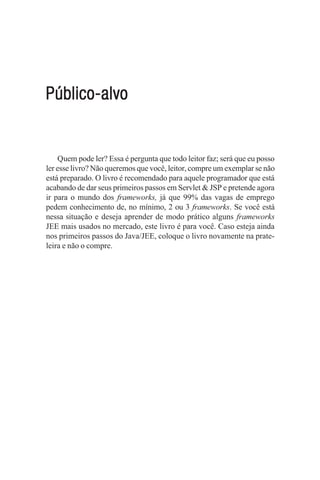 Público-alvo


    Quem pode ler? Essa é pergunta que todo leitor faz; será que eu posso
ler esse livro? Não queremos que você, leitor, compre um exemplar se não
está preparado. O livro é recomendado para aquele programador que está
acabando de dar seus primeiros passos em Servlet & JSP e pretende agora
ir para o mundo dos frameworks, já que 99% das vagas de emprego
pedem conhecimento de, no mínimo, 2 ou 3 frameworks. Se você está
nessa situação e deseja aprender de modo prático alguns frameworks
JEE mais usados no mercado, este livro é para você. Caso esteja ainda
nos primeiros passos do Java/JEE, coloque o livro novamente na prate-
leira e não o compre.
 