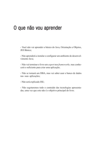 O que não vou aprender


   - Você não vai aprender o básico do Java, Orientação a Objetos,
   JEE Básico;

   - Não aprenderá a instalar e configurar um ambiente de desenvol-
   vimento Java;

   - Não vai terminar o livro um expert nos frameworks, mas conhe-
   cerá o suficiente para criar uma aplicação;

   - Não se tornará um DBA, mas vai saber usar o banco de dados
   nas suas aplicações;

   - Não será explicado JSE;

   - Não esgotaremos todo o conteúdo das tecnologias apresenta-
   das, uma vez que este não é o objetivo principal do livro.
 