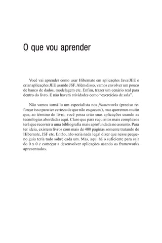 O que vou aprender


    Você vai aprender como usar Hibernate em aplicações Java/JEE e
criar aplicações JEE usando JSF. Além disso, vamos envolver um pouco
de banco de dados, modelagem etc. Enfim, trazer um cenário real para
dentro do livro. E não haverá atividades como “exercícios de sala”.

    Não vamos torná-lo um especialista nos frameworks (preciso re-
forçar isso para ter certeza de que não esqueceu), mas queremos muito
que, ao término do livro, você possa criar suas aplicações usando as
tecnologias abordadas aqui. Claro que para requisitos mais complexos
terá que recorrer a uma bibliografia mais aprofundada no assunto. Para
ter ideia, existem livros com mais de 400 páginas somente tratando de
Hibernate, JSF etc. Então, não seria nada legal dizer que nesse peque-
no guia teria tudo sobre cada um. Mas, aqui há o suficiente para sair
do 0 x 0 e começar a desenvolver aplicações usando os frameworks
apresentados.
 