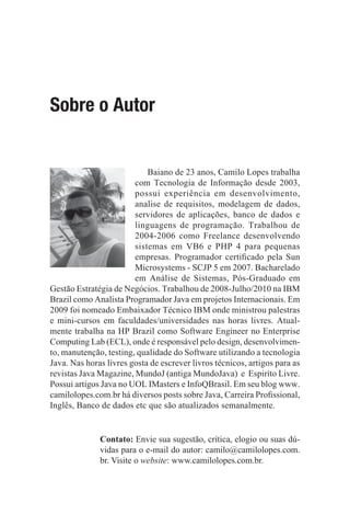 Sobre o Autor


                            Baiano de 23 anos, Camilo Lopes trabalha
                        com Tecnologia de Informação desde 2003,
                        possui experiência em desenvolvimento,
                        analise de requisitos, modelagem de dados,
                        servidores de aplicações, banco de dados e
                        linguagens de programação. Trabalhou de
                        2004-2006 como Freelance desenvolvendo
                        sistemas em VB6 e PHP 4 para pequenas
                        empresas. Programador certi¿cado pela Sun
                        Microsystems - SCJP 5 em 2007. Bacharelado
                        em Análise de Sistemas, Pós-Graduado em
Gestão Estratégia de Negócios. Trabalhou de 2008-Julho/2010 na IBM
Brazil como Analista Programador Java em projetos Internacionais. Em
2009 foi nomeado Embaixador Técnico IBM onde ministrou palestras
e mini-cursos em faculdades/universidades nas horas livres. Atual-
mente trabalha na HP Brazil como Software Engineer no Enterprise
Computing Lab (ECL), onde é responsável pelo design, desenvolvimen-
to, manutenção, testing, qualidade do Software utilizando a tecnologia
Java. Nas horas livres gosta de escrever livros técnicos, artigos para as
revistas Java Magazine, MundoJ (antiga MundoJava) e Espiríto Livre.
Possui artigos Java no UOL IMasters e InfoQBrasil. Em seu blog www.
camilolopes.com.br há diversos posts sobre Java, Carreira Pro¿ssional,
Inglês, Banco de dados etc que são atualizados semanalmente.


              Contato: Envie sua sugestão, crítica, elogio ou suas dú-
              vidas para o e-mail do autor: camilo@camilolopes.com.
              br. Visite o website: www.camilolopes.com.br.
 