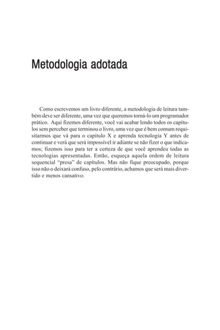 Metodologia adotada


    Como escrevemos um livro diferente, a metodologia de leitura tam-
bém deve ser diferente, uma vez que queremos torná-lo um programador
prático. Aqui fizemos diferente, você vai acabar lendo todos os capítu-
los sem perceber que terminou o livro, uma vez que é bem comum requi-
sitarmos que vá para o capítulo X e aprenda tecnologia Y antes de
continuar e verá que será impossível ir adiante se não fizer o que indica-
mos; fizemos isso para ter a certeza de que você aprendeu todas as
tecnologias apresentadas. Então, esqueça aquela ordem de leitura
sequencial “presa” de capítulos. Mas não fique preocupado, porque
isso não o deixará confuso, pelo contrário, achamos que será mais diver-
tido e menos cansativo.
 